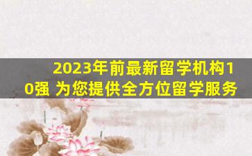 2023年前最新留学机构10强 为您提供全方位留学服务